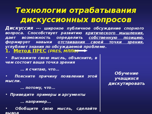 Технологии отрабатывания дискуссионных вопросов Дискуссия -- › широкое публичное обсуждение спорного вопроса. Способствует развитию критического мышления , дает возможность определить собственную позицию , формирует навыки отстаивания своей точки зрения , углубляет знания по обсуждаемой проблеме. 1. Метод ПРЕС  ( PRES, МППО)  Выскажите свою мысль, объясните, в чем состоит ваша точка зрения  … я считаю, что…  Поясните причину появления этой мысли.  … потому, что…  Приведите примеры и аргументы  … например…  Обобщите свою мысль, сделайте вывод  итак, … таким образом… Обучение учащихся дискутировать 