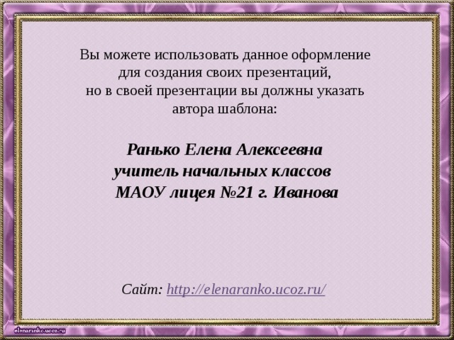 Вы можете использовать данное оформление для создания своих презентаций, но в своей презентации вы должны указать автора шаблона: Ранько Елена Алексеевна учитель начальных классов МАОУ лицея №21 г. Иванова   Сайт: http://elenaranko.ucoz.ru/