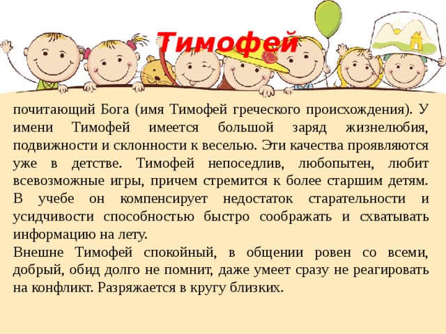  Тимофей почитающий Бога (имя Тимофей греческого происхождения). У имени Тимофей имеется большой заряд жизнелюбия, подвижности и склонности к веселью. Эти качества проявляются уже в детстве. Тимофей непоседлив, любопытен, любит всевозможные игры, причем стремится к более старшим детям. В учебе он компенсирует недостаток старательности и усидчивости способностью быстро соображать и схватывать информацию на лету. Внешне Тимофей спокойный, в общении ровен со всеми, добрый, обид долго не помнит, даже умеет сразу не реагировать на конфликт. Разряжается в кругу близких. 