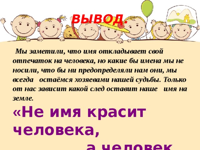 ВЫВОД.  Мы заметили, что имя откладывает свой отпечаток на человека, но какие бы имена мы не носили, что бы ни предопределяли нам они, мы всегда остаёмся хозяевами нашей судьбы. Только от нас зависит какой след оставит наше имя на земле.  « Не имя красит человека,  а человек имя. » 