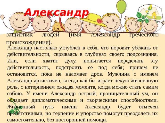  Александр  защитник людей (имя Александр греческого происхождения). Александр настолько углублен в себя, что норовит убежать от действительности, скрываясь в глубинах своего подсознания. Или, если хватит духу, попытается переделать эту действительность, подстроить ее под себя; причем не остановится, пока не наломает дров. Мужчина с именем Александр артистичен, всегда как бы играет некую жизненную роль, с нетерпением ожидая момента, когда можно стать самим собою. У имени Александр острый, проницательный ум, он обладает дипломатическими и творческими способностями. Жизненный путь имени Александр будет отмечен препятствиями, но терпение и упорство помогут преодолеть их самостоятельно, без посторонней помощи. 