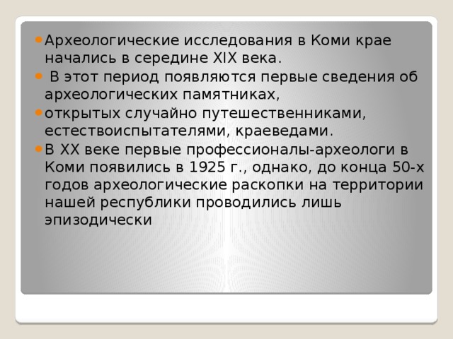 Археологические исследования в Коми крае начались в середине XIX века.  В этот период появляются первые сведения об археологических памятниках, открытых случайно путешественниками, естествоиспытателями, краеведами. В ХХ веке первые профессионалы-археологи в Коми появились в 1925 г., однако, до конца 50-х годов археологические раскопки на территории нашей республики проводились лишь эпизодически 