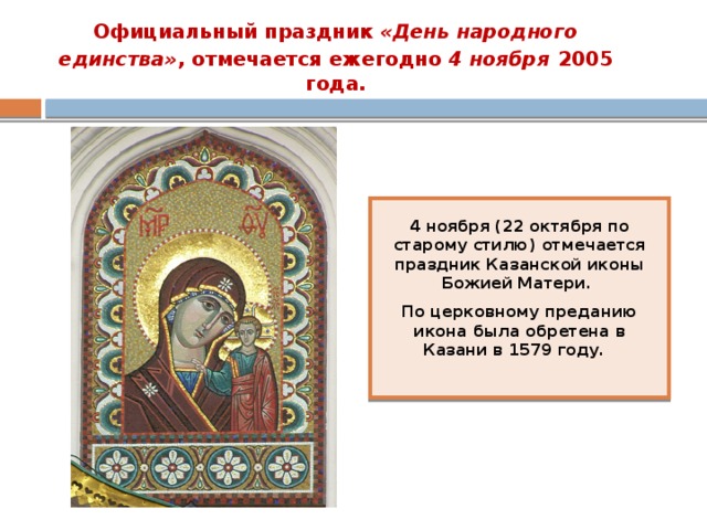 Официальный праздник «День народного единства» , отмечается ежегодно 4 ноября  2005 года. 4 ноября  (22 октября по старому стилю) отмечается праздник Казанской иконы Божией Матери. По церковному преданию икона была обретена в Казани в 1579 году. 