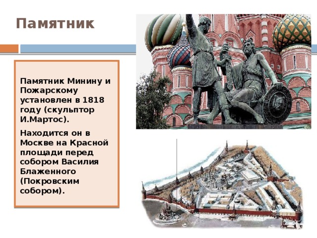 Памятник Памятник Минину и Пожарскому установлен в 1818 году (скульптор И.Мартос). Находится он в Москве на Красной площади перед собором Василия Блаженного (Покровским собором).   