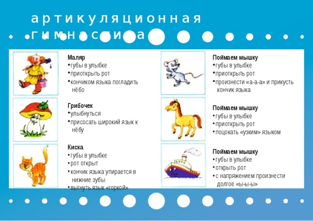 артикуляционная  гимнастика Маляр губы в  улыбке приоткрыть  рот кончиком языка  погладить нёбо Поймаем  мышку губы в  улыбке приоткрыть  рот произнести «а-а-а» и  прикусть кончик  языка Грибочек улыбнуться присосать широкий язык  к нёбу  Поймаем  мышку Киска губы в  улыбке приоткрыть  рот поцокать «узким»  языком губы в  улыбке рот  открыт кончик языка упирается  в нижние  зубы выгнуть язык  «горкой»  Поймаем  мышку