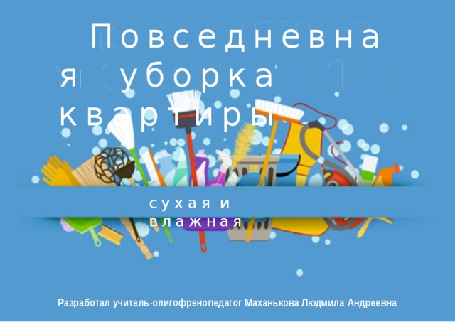 Повседневная уборка  квартиры сухая  и  влажная Разработал учитель-олигофренопедагог Маханькова Людмила  Андреевна