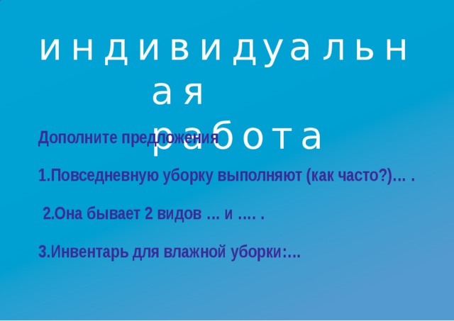 индиви д у а льн а я работа Дополните  предложения 1.Повседневную уборку выполняют (как часто?)… . 2.Она бывает 2 видов … и ….  . 3.Инвентарь для влажной  уборки:…
