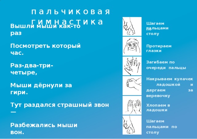 пальчиковая  гимнастика Шагаем  пальцами Вышли мыши как-то  раз по  столу Посмотреть который  час. Протираем  глазки Загибаем по  очереди пальцы Раз-два-три-четыре, Накрываем кулачек ладошкой и  дергаем за  веревочку Мыши дёрнули за  гири. Тут раздался страшный звон  — Хлопаем в  ладошки Шагаем  пальцами по  столу Разбежались мыши  вон.