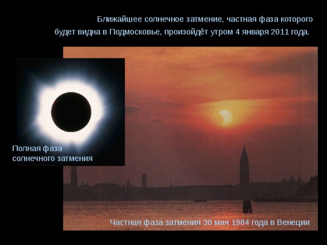 Ближайшее солнечное затмение, частная фаза которого будет видна в Подмосковье, произойдёт утром 4 января 2011 года.  Полная фаза солнечного затмения Частная фаза затмения 30 мая 1984 года в Венеции 