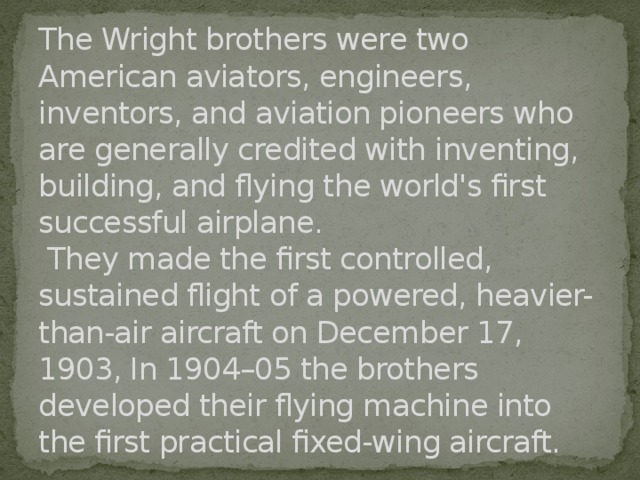 The Wright brothers were two American aviators, engineers, inventors, and aviation pioneers who are generally credited with inventing, building, and flying the world's first successful airplane.  They made the first controlled, sustained flight of a powered, heavier-than-air aircraft on December 17, 1903, In 1904–05 the brothers developed their flying machine into the first practical fixed-wing aircraft. 