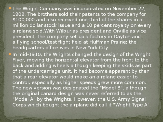 The Wright Company was incorporated on November 22, 1909. The brothers sold their patents to the company for $100,000 and also received one-third of the shares in a million dollar stock issue and a 10 percent royalty on every airplane sold.With Wilbur as president and Orville as vice president, the company set up a factory in Dayton and a flying school/test flight field at Huffman Prairie; the headquarters office was in New York City. In mid-1910, the Wrights changed the design of the Wright Flyer, moving the horizontal elevator from the front to the back and adding wheels although keeping the skids as part of the undercarriage unit. It had become apparent by then that a rear elevator would make an airplane easier to control, especially as higher speeds grew more common. The new version was designated the 