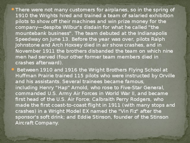 There were not many customers for airplanes, so in the spring of 1910 the Wrights hired and trained a team of salaried exhibition pilots to show off their machines and win prize money for the company—despite Wilbur's disdain for what he called 