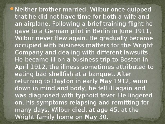 Neither brother married. Wilbur once quipped that he did not have time for both a wife and an airplane. Following a brief training flight he gave to a German pilot in Berlin in June 1911, Wilbur never flew again. He gradually became occupied with business matters for the Wright Company and dealing with different lawsuits. He became ill on a business trip to Boston in April 1912, the illness sometimes attributed to eating bad shellfish at a banquet. After returning to Dayton in early May 1912, worn down in mind and body, he fell ill again and was diagnosed with typhoid fever.  He lingered on, his symptoms relapsing and remitting for many days. Wilbur died, at age 45, at the Wright family home on May 30. 