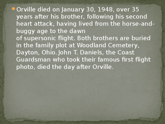 Orville died on January 30, 1948, over 35 years after his brother, following his second heart attack, having lived from the horse-and-buggy age to the dawn of supersonic flight. Both brothers are buried in the family plot at Woodland Cemetery, Dayton, Ohio.  John T. Daniels, the Coast Guardsman who took their famous first flight photo, died the day after Orville. 