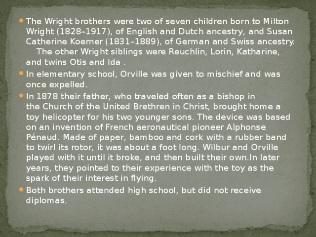 The Wright brothers were two of seven children born to Milton Wright (1828–1917), of English and Dutch ancestry, and Susan Catherine Koerner (1831–1889), of German and Swiss ancestry. The other Wright siblings were Reuchlin, Lorin, Katharine, and twins Otis and Ida . In elementary school, Orville was given to mischief and was once expelled. In 1878 their father, who traveled often as a bishop in the Church of the United Brethren in Christ, brought home a toy helicopter for his two younger sons. The device was based on an invention of French aeronautical pioneer Alphonse Pénaud. Made of paper, bamboo and cork with a rubber band to twirl its rotor, it was about a foot long. Wilbur and Orville played with it until it broke, and then built their own.In later years, they pointed to their experience with the toy as the spark of their interest in flying. Both brothers attended high school, but did not receive diplomas. 