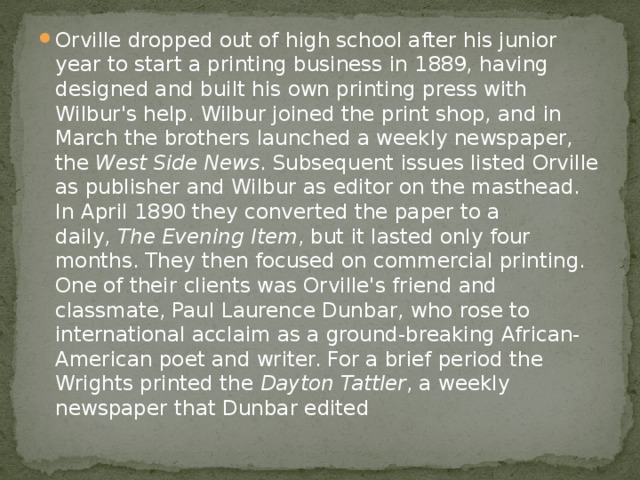 Orville dropped out of high school after his junior year to start a printing business in 1889, having designed and built his own printing press with Wilbur's help. Wilbur joined the print shop, and in March the brothers launched a weekly newspaper, the  West Side News . Subsequent issues listed Orville as publisher and Wilbur as editor on the masthead. In April 1890 they converted the paper to a daily,  The Evening Item , but it lasted only four months. They then focused on commercial printing. One of their clients was Orville's friend and classmate, Paul Laurence Dunbar, who rose to international acclaim as a ground-breaking African-American poet and writer. For a brief period the Wrights printed the  Dayton Tattler , a weekly newspaper that Dunbar edited 