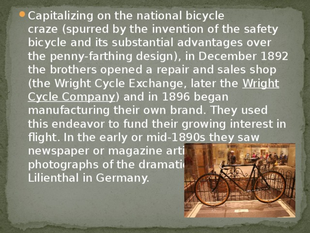 Capitalizing on the national bicycle craze (spurred by the invention of the safety bicycle and its substantial advantages over the penny-farthing design), in December 1892 the brothers opened a repair and sales shop (the Wright Cycle Exchange, later the  Wright Cycle Company ) and in 1896 began manufacturing their own brand. They used this endeavor to fund their growing interest in flight. In the early or mid-1890s they saw newspaper or magazine articles and probably photographs of the dramatic glides by Otto Lilienthal in Germany. 