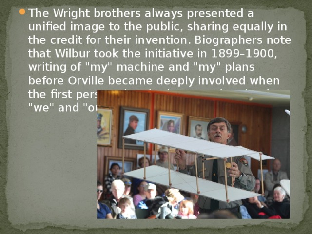 The Wright brothers always presented a unified image to the public, sharing equally in the credit for their invention. Biographers note that Wilbur took the initiative in 1899–1900, writing of 