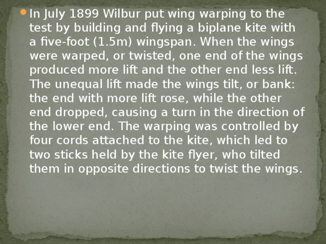 In July 1899 Wilbur put wing warping to the test by building and flying a biplane kite with a five-foot (1.5m) wingspan. When the wings were warped, or twisted, one end of the wings produced more lift and the other end less lift. The unequal lift made the wings tilt, or bank: the end with more lift rose, while the other end dropped, causing a turn in the direction of the lower end. The warping was controlled by four cords attached to the kite, which led to two sticks held by the kite flyer, who tilted them in opposite directions to twist the wings. 