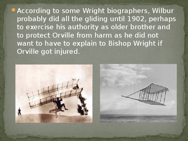 According to some Wright biographers, Wilbur probably did all the gliding until 1902, perhaps to exercise his authority as older brother and to protect Orville from harm as he did not want to have to explain to Bishop Wright if Orville got injured. 