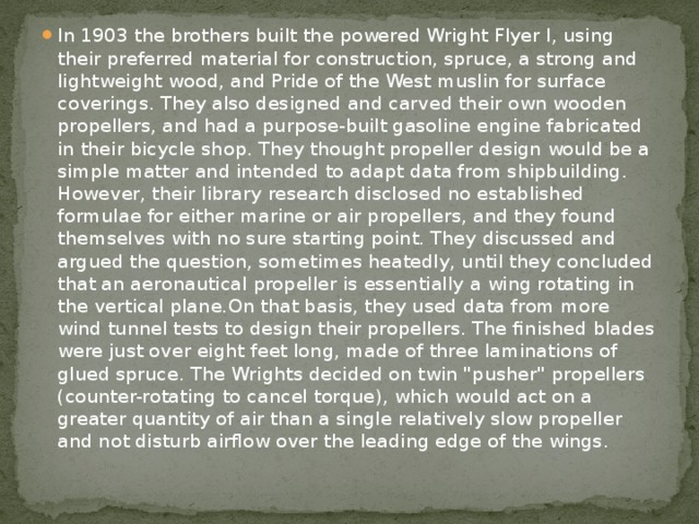 In 1903 the brothers built the powered Wright Flyer I, using their preferred material for construction, spruce, a strong and lightweight wood, and Pride of the West muslin for surface coverings. They also designed and carved their own wooden propellers, and had a purpose-built gasoline engine fabricated in their bicycle shop. They thought propeller design would be a simple matter and intended to adapt data from shipbuilding. However, their library research disclosed no established formulae for either marine or air propellers, and they found themselves with no sure starting point. They discussed and argued the question, sometimes heatedly, until they concluded that an aeronautical propeller is essentially a wing rotating in the vertical plane.On that basis, they used data from more wind tunnel tests to design their propellers. The finished blades were just over eight feet long, made of three laminations of glued spruce. The Wrights decided on twin 