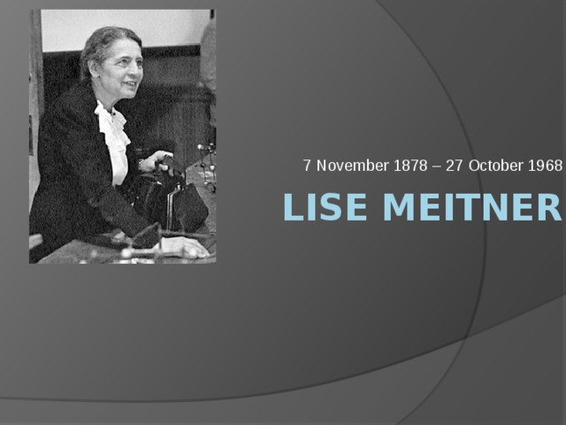 7 November 1878 – 27 October 1968 Lise Meitner 