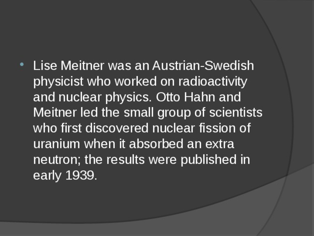 Lise Meitner was an Austrian-Swedish physicist who worked on radioactivity and nuclear physics. Otto Hahn and Meitner led the small group of scientists who first discovered nuclear fission of uranium when it absorbed an extra neutron; the results were published in early 1939. 