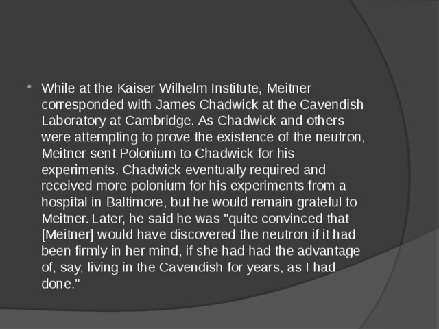 While at the Kaiser Wilhelm Institute, Meitner corresponded with James Chadwick at the Cavendish Laboratory at Cambridge. As Chadwick and others were attempting to prove the existence of the neutron, Meitner sent Polonium to Chadwick for his experiments. Chadwick eventually required and received more polonium for his experiments from a hospital in Baltimore, but he would remain grateful to Meitner.  Later, he said he was 