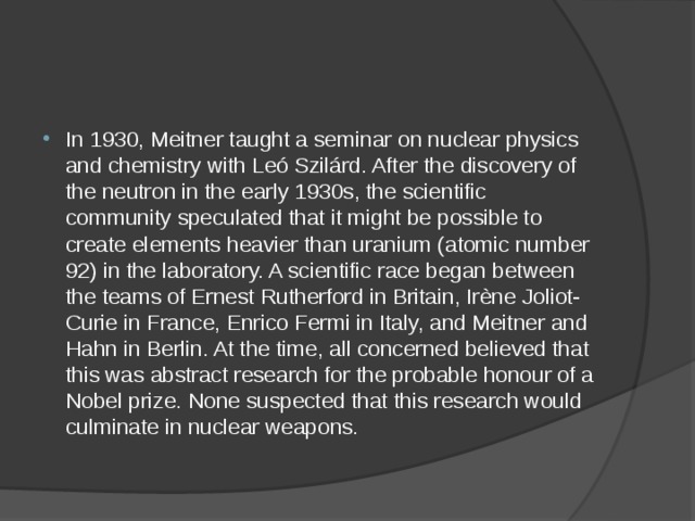 In 1930, Meitner taught a seminar on nuclear physics and chemistry with Leó Szilárd. After the discovery of the neutron in the early 1930s, the scientific community speculated that it might be possible to create elements heavier than uranium (atomic number 92) in the laboratory. A scientific race began between the teams of Ernest Rutherford in Britain, Irène Joliot-Curie in France, Enrico Fermi in Italy, and Meitner and Hahn in Berlin. At the time, all concerned believed that this was abstract research for the probable honour of a Nobel prize. None suspected that this research would culminate in nuclear weapons. 
