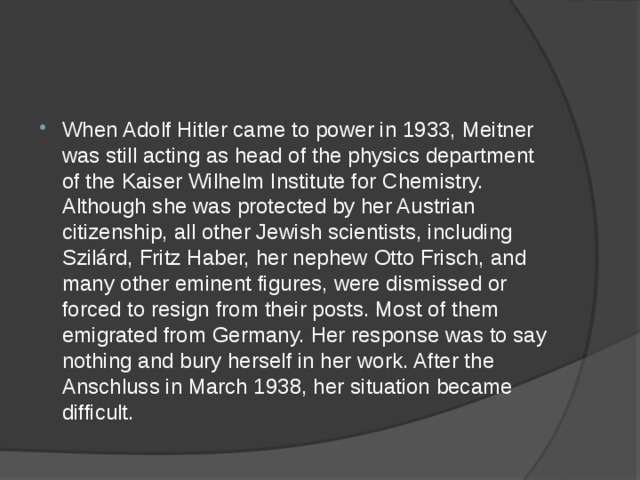 When Adolf Hitler came to power in 1933, Meitner was still acting as head of the physics department of the Kaiser Wilhelm Institute for Chemistry. Although she was protected by her Austrian citizenship, all other Jewish scientists, including Szilárd, Fritz Haber, her nephew Otto Frisch, and many other eminent figures, were dismissed or forced to resign from their posts. Most of them emigrated from Germany. Her response was to say nothing and bury herself in her work. After the Anschluss in March 1938, her situation became difficult. 