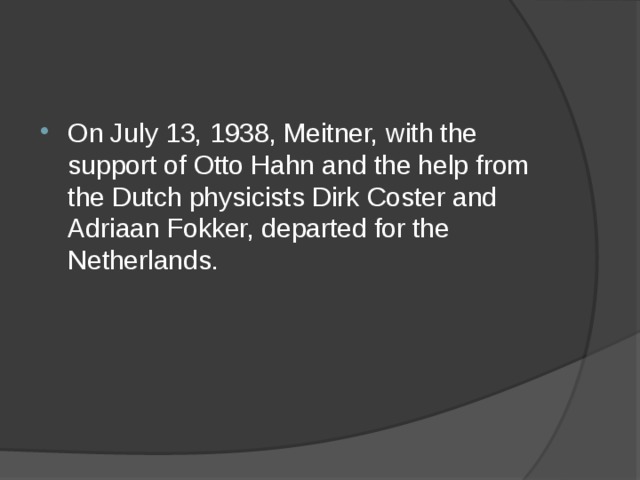 On July 13, 1938, Meitner, with the support of Otto Hahn and the help from the Dutch physicists Dirk Coster and Adriaan Fokker, departed for the Netherlands. 