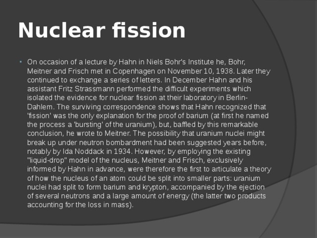 Nuclear fission On occasion of a lecture by Hahn in Niels Bohr's Institute he, Bohr, Meitner and Frisch met in Copenhagen on November 10, 1938. Later they continued to exchange a series of letters. In December Hahn and his assistant Fritz Strassmann performed the difficult experiments which isolated the evidence for nuclear fission at their laboratory in Berlin-Dahlem. The surviving correspondence shows that Hahn recognized that 'fission' was the only explanation for the proof of barium (at first he named the process a 'bursting' of the uranium), but, baffled by this remarkable conclusion, he wrote to Meitner. The possibility that uranium nuclei might break up under neutron bombardment had been suggested years before, notably by Ida Noddack in 1934. However, by employing the existing 
