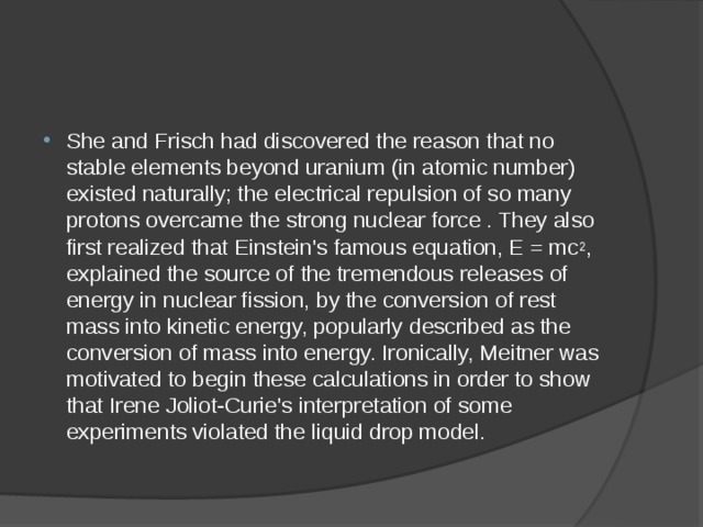 She and Frisch had discovered the reason that no stable elements beyond uranium (in atomic number) existed naturally; the electrical repulsion of so many protons overcame the strong nuclear force . They also first realized that Einstein's famous equation, E = mc 2 , explained the source of the tremendous releases of energy in nuclear fission, by the conversion of rest mass into kinetic energy, popularly described as the conversion of mass into energy. Ironically, Meitner was motivated to begin these calculations in order to show that Irene Joliot-Curie's interpretation of some experiments violated the liquid drop model. 