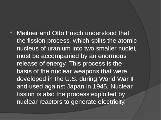 Meitner and Otto Frisch understood that the fission process, which splits the atomic nucleus of uranium into two smaller nuclei, must be accompanied by an enormous release of energy. This process is the basis of the nuclear weapons that were developed in the U.S. during World War II and used against Japan in 1945. Nuclear fission is also the process exploited by nuclear reactors to generate electricity. 