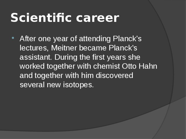 Scientific career After one year of attending Planck's lectures, Meitner became Planck's assistant. During the first years she worked together with chemist Otto Hahn and together with him discovered several new isotopes. 