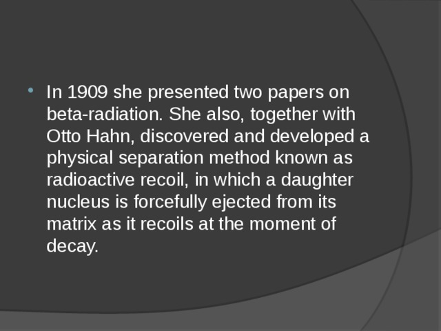 In 1909 she presented two papers on beta-radiation. She also, together with Otto Hahn, discovered and developed a physical separation method known as radioactive recoil, in which a daughter nucleus is forcefully ejected from its matrix as it recoils at the moment of decay. 