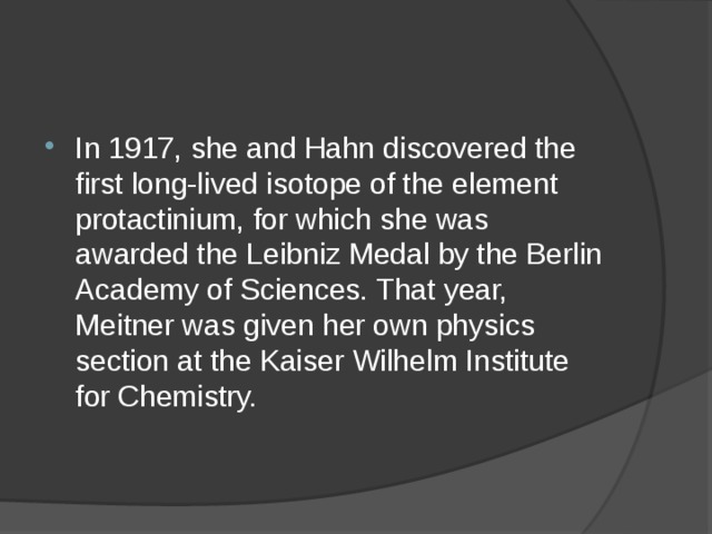 In 1917, she and Hahn discovered the first long-lived isotope of the element protactinium, for which she was awarded the Leibniz Medal by the Berlin Academy of Sciences. That year, Meitner was given her own physics section at the Kaiser Wilhelm Institute for Chemistry. 