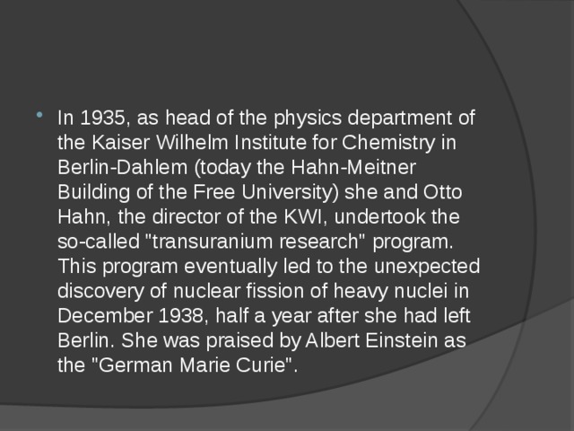 In 1935, as head of the physics department of the Kaiser Wilhelm Institute for Chemistry in Berlin-Dahlem (today the Hahn-Meitner Building of the Free University) she and Otto Hahn, the director of the KWI, undertook the so-called 
