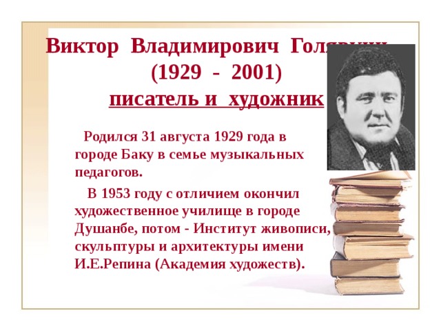 Виктор Владимирович Голявкин  (1929 - 2001)  писатель и художник  Родился 31 августа 1929 года в городе Баку в семье музыкальных педагогов.  В 1953 году с отличием окончил художественное училище в городе Душанбе, потом - Институт живописи, скульптуры и архитектуры имени И.Е.Репина (Академия художеств).