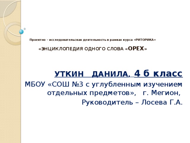      Проектно – исследовательская деятельность в рамках курса «РИТОРИКА»   «ЭНЦИКЛОПЕДИЯ ОДНОГО СЛОВА « ОРЕХ »    УТКИН ДАНИЛА , 4 б класс МБОУ «СОШ №3 с углубленным изучением отдельных предметов», г. Мегион, Руководитель – Лосева Г.А. 