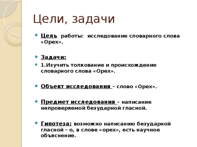 Цели, задачи Цель  работы: исследование словарного слова «Орех».  Задачи: 1.Изучить толкование и происхождение словарного слова «Орех».  Объект исследования – слово «Орех».  Предмет исследования – написание непроверяемой безударной гласной.  Гипотеза:  возможно написанию безударной гласной – о, в слове «орех», есть научное объяснение. 