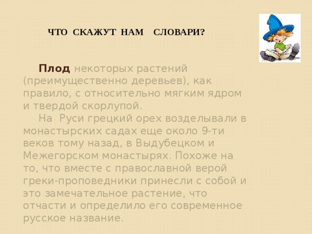 Что скажут нам СЛОВАРИ?  Плод некоторых растений (преимущественно деревьев), как правило, с относительно мягким ядром и твердой скорлупой.  На Руси грецкий орех возделывали в монастырских садах еще около 9-ти веков тому назад, в Выдубецком и Межегорском монастырях. Похоже на то, что вместе с православной верой греки-проповедники принесли с собой и это замечательное растение, что отчасти и определило его современное русское название. 