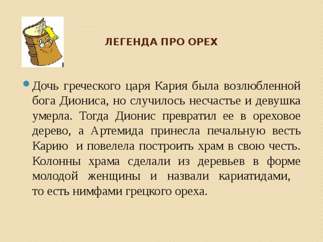 ЛЕГЕНДА ПРО ОРЕХ Дочь греческого царя Кария была возлюбленной бога Диониса, но случилось несчастье и девушка умерла. Тогда Дионис превратил ее в ореховое дерево, а Артемида принесла печальную весть Карию и повелела построить храм в свою честь. Колонны храма сделали из деревьев в форме молодой женщины и назвали кариатидами,  то есть нимфами грецкого ореха. 