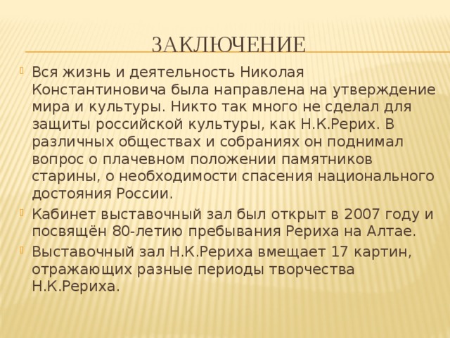 Заключение Вся жизнь и деятельность Николая Константиновича была направлена на утверждение мира и культуры. Никто так много не сделал для защиты российской культуры, как Н.К.Рерих. В различных обществах и собраниях он поднимал вопрос о плачевном положении памятников старины, о необходимости спасения национального достояния России. Кабинет выставочный зал был открыт в 2007 году и посвящён 80-летию пребывания Рериха на Алтае. Выставочный зал Н.К.Рериха вмещает 17 картин, отражающих разные периоды творчества Н.К.Рериха. 