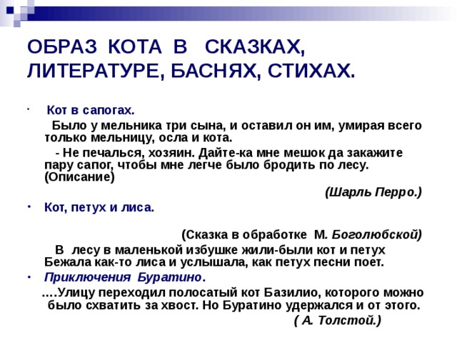 ОБРАЗ КОТА В СКАЗКАХ, ЛИТЕРАТУРЕ, БАСНЯХ, СТИХАХ.  Кот в сапогах.  Было у мельника три сына, и оставил он им, умирая всего только мельницу, осла и кота.  - Не печалься, хозяин. Дайте-ка мне мешок да закажите пару сапог, чтобы мне легче было бродить по лесу. (Описание)  (Шарль Перро.) Кот, петух и лиса.  (Сказка в обработке М . Боголюбской)  В лесу в маленькой избушке жили-были кот и петух Бежала как-то лиса и услышала, как петух песни поет. Приключения Буратино . … .Улицу переходил полосатый кот Базилио, которого можно было схватить за хвост. Но Буратино удержался и от этого.  ( А. Толстой.) 