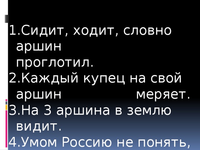 Ходит будто. Ходит словно Аршин проглотил. Каждый купец на свой Аршин меряет. На три аршина в землю видит.