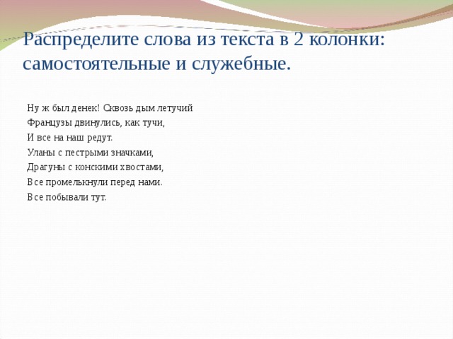 Распределите слова из текста в 2 колонки: самостоятельные и служебные. Ну ж был денек! Сквозь дым летучий Французы двинулись, как тучи, И все на наш редут. Уланы с пестрыми значками, Драгуны с конскими хвостами, Все промелькнули перед нами. Все побывали тут. 