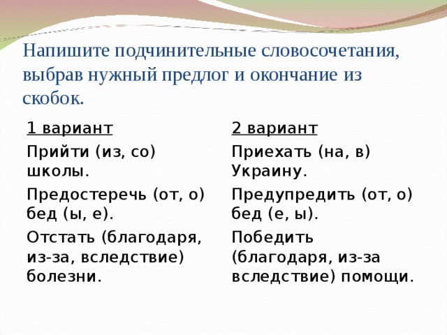 Напишите подчинительные словосочетания, выбрав нужный предлог и окончание из скобок. 1 вариант Прийти (из, со) школы. Предостеречь (от, о) бед (ы, е). Отстать (благодаря, из-за, вследствие) болезни. 2 вариант Приехать (на, в) Украину. Предупредить (от, о) бед (е, ы). Победить (благодаря, из-за вследствие) помощи. 