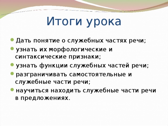 Итоги урока Дать понятие о служебных частях речи; узнать их морфологические и синтаксические признаки; узнать функции служебных частей речи; разграничивать самостоятельные и служебные части речи; научиться находить служебные части речи в предложениях. 