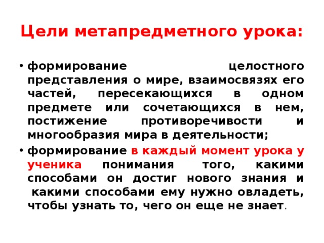 Цели метапредметного урока: формирование целостного представления о мире, взаимосвязях его частей, пересекающихся в одном предмете или сочетающихся в нем, постижение противоречивости и многообразия мира в деятельности; формирование в каждый момент урока у ученика понимания   того, какими способами он достиг нового знания и  какими способами ему нужно овладеть, чтобы узнать то, чего он еще не знает .   